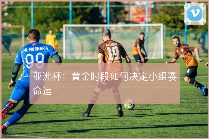 亚洲杯:黄金时段如何决定小组赛命运