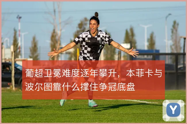 葡超卫冕难度逐年攀升,本菲卡与波尔图靠什么撑住争冠底盘