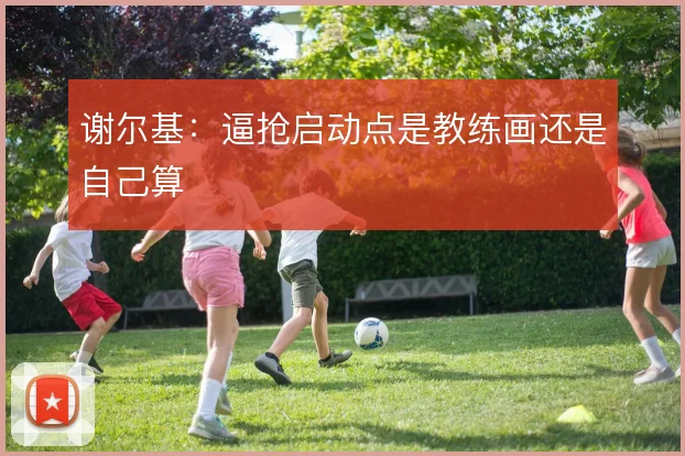 谢尔基:逼抢启动点是教练画还是自己算