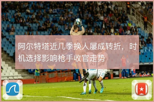 阿尔特塔近几季换人屡成转折,时机选择影响枪手收官走势