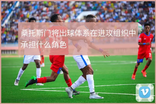桑托斯门将出球体系在进攻组织中承担什么角色