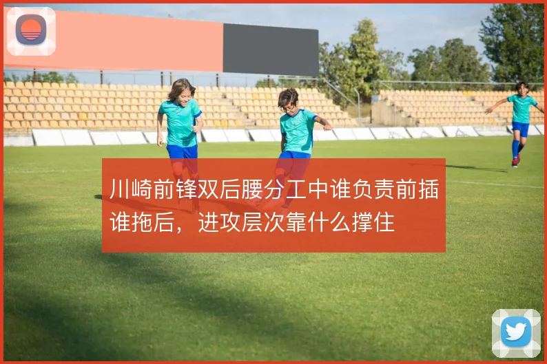 川崎前锋双后腰分工中谁负责前插谁拖后,进攻层次靠什么撑住