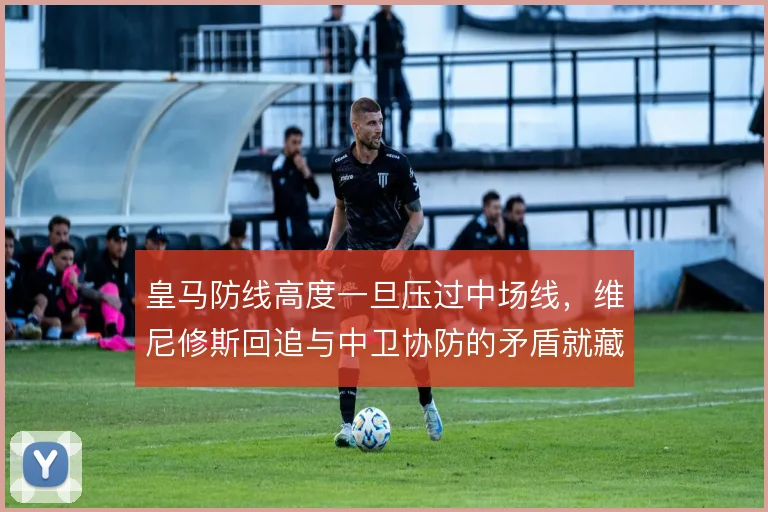 皇马防线高度一旦压过中场线，维尼修斯回追与中卫协防的矛盾就藏不住