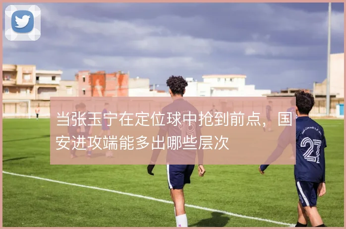 当张玉宁在定位球中抢到前点，国安进攻端能多出哪些层次