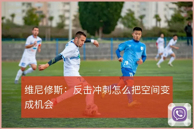 维尼修斯：反击冲刺怎么把空间变成机会