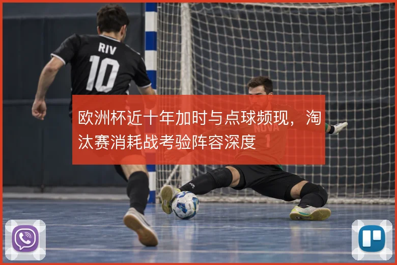 欧洲杯近十年加时与点球频现，淘汰赛消耗战考验阵容深度