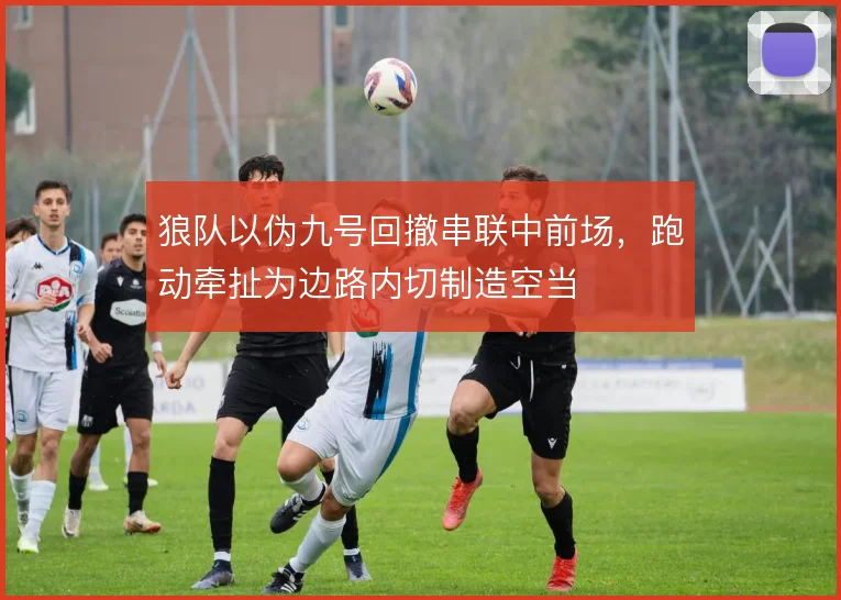 狼队以伪九号回撤串联中前场,跑动牵扯为边路内切制造空当