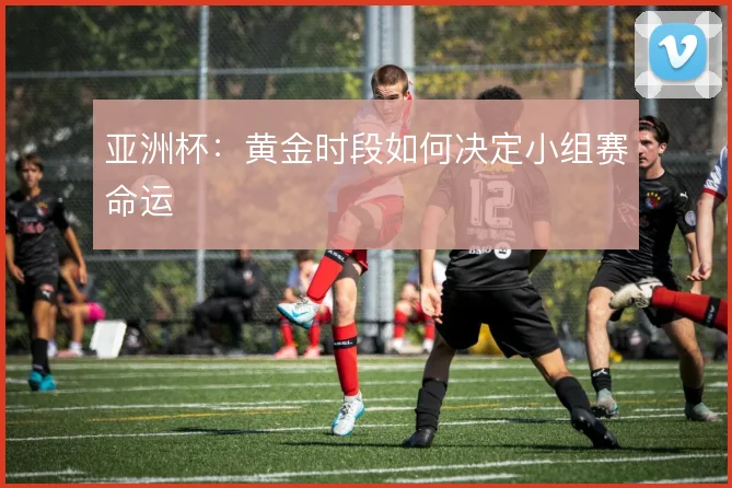 亚洲杯:黄金时段如何决定小组赛命运