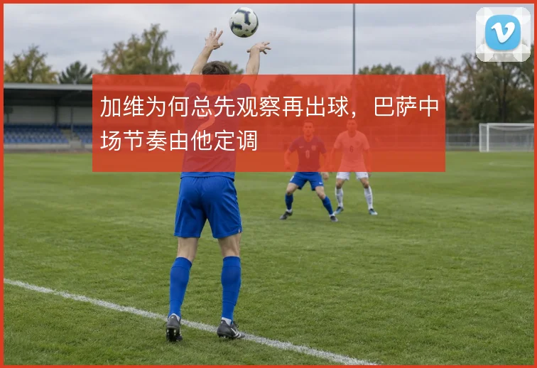 加维为何总先观察再出球,巴萨中场节奏由他定调