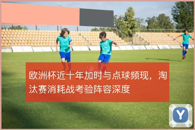 欧洲杯近十年加时与点球频现，淘汰赛消耗战考验阵容深度
