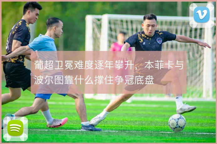 葡超卫冕难度逐年攀升，本菲卡与波尔图靠什么撑住争冠底盘
