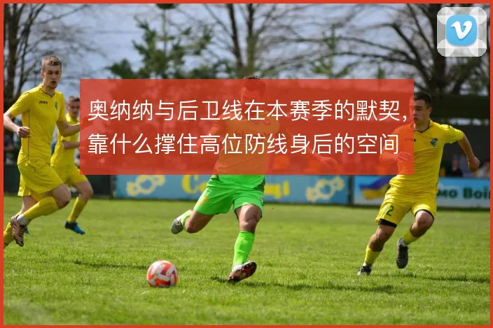 奥纳纳与后卫线在本赛季的默契，靠什么撑住高位防线身后的空间
