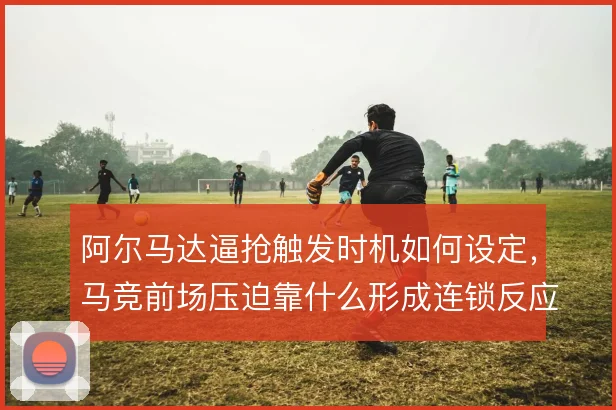 阿尔马达逼抢触发时机如何设定，马竞前场压迫靠什么形成连锁反应