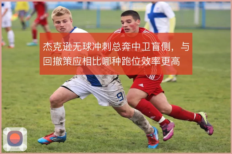 杰克逊无球冲刺总奔中卫盲侧,与回撤策应相比哪种跑位效率更高