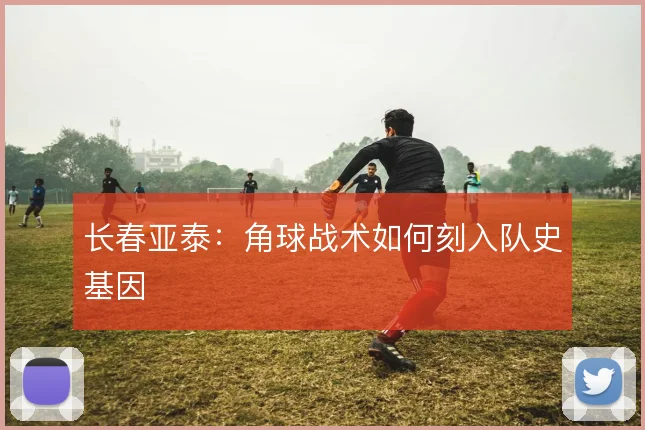 长春亚泰:角球战术如何刻入队史基因