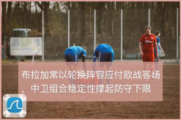 布拉加常以轮换阵容应付欧战客场,中卫组合稳定性撑起防守下限