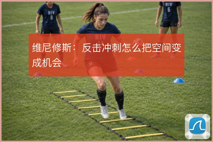 维尼修斯:反击冲刺怎么把空间变成机会