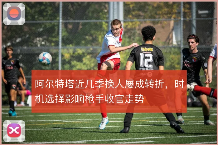 阿尔特塔近几季换人屡成转折,时机选择影响枪手收官走势